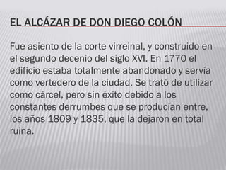 EL ALCÁZAR DE DON DIEGO COLÓN
Fue asiento de la corte virreinal, y construido en
el segundo decenio del siglo XVI. En 1770 el
edificio estaba totalmente abandonado y servía
como vertedero de la ciudad. Se trató de utilizar
como cárcel, pero sin éxito debido a los
constantes derrumbes que se producían entre,
los años 1809 y 1835, que la dejaron en total
ruina.
 