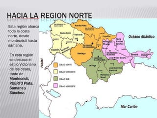 HACIA LA REGION NORTE
Esta región abarca
toda la costa
norte, desde
montecristi hasta
samaná.
En esta región
se destaca el
estilo Victoriano
de las casas,
tanto de
Montecristi,
PUERTO Plata,
Samana y
Sánchez.
 