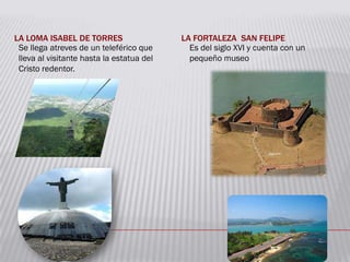 LA LOMA ISABEL DE TORRES LA FORTALEZA SAN FELIPE
Se llega atreves de un teleférico que
lleva al visitante hasta la estatua del
Cristo redentor.
Es del siglo XVI y cuenta con un
pequeño museo
 