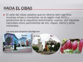 HACIA EL CIBAO
 El valle del cibao palabra que en idioma latín significa
muchas cimas o montañas- es la región mas fértil y
productiva de la republica dominicana. cuenta con riquezas
naturales como yacimientos de oro, níquel, hierro y otros
minerales.
Las zona que componen Santiago son
la vegaBonao
Duarte
 