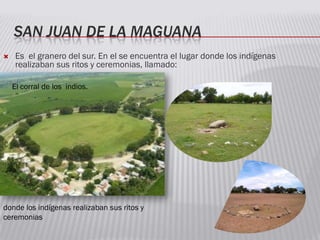 SAN JUAN DE LA MAGUANA
 Es el granero del sur. En el se encuentra el lugar donde los indígenas
realizaban sus ritos y ceremonias, llamado:
El corral de los indios.
donde los indígenas realizaban sus ritos y
ceremonias
 