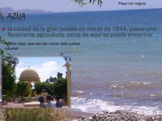 AZUA
 la cuidad de la gran batalla de marzo de 1844, posee una
floreciente agricultura, cerca de aquí se puede encontrar
Pueblo Viejo, que son las ruinas dela cuidad
colonial
Playa los negros
 