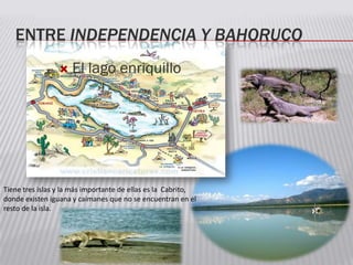 ENTRE INDEPENDENCIA Y BAHORUCO
 El lago enriquillo
Tiene tres islas y la más importante de ellas es la Cabrito,
donde existen iguana y caimanes que no se encuentran en el
resto de la isla.
 