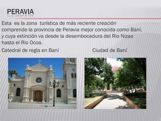 PERAVIA
Esta es la zona turística de más reciente creación
comprende la provincia de Peravia mejor conocida como Baní,
y cuya extinción va desde la desembocadura del Rio Nizao
hasta el Rio Ocoa.
Catedral de regla en Baní Ciudad de Baní
 