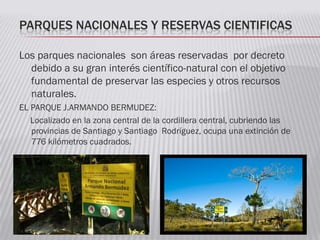 PARQUES NACIONALES Y RESERVAS CIENTIFICAS
Los parques nacionales son áreas reservadas por decreto
debido a su gran interés científico-natural con el objetivo
fundamental de preservar las especies y otros recursos
naturales.
EL PARQUE J.ARMANDO BERMUDEZ:
Localizado en la zona central de la cordillera central, cubriendo las
provincias de Santiago y Santiago Rodríguez, ocupa una extinción de
776 kilómetros cuadrados.
 