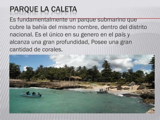 PARQUE LA CALETA
Es fundamentalmente un parque submarino que
cubre la bahía del mismo nombre, dentro del distrito
nacional. Es el único en su genero en el país y
alcanza una gran profundidad, Posee una gran
cantidad de corales.
 