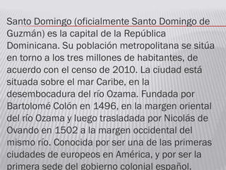 Santo Domingo (oficialmente Santo Domingo de
Guzmán) es la capital de la República
Dominicana. Su población metropolitana se sitúa
en torno a los tres millones de habitantes, de
acuerdo con el censo de 2010. La ciudad está
situada sobre el mar Caribe, en la
desembocadura del río Ozama. Fundada por
Bartolomé Colón en 1496, en la margen oriental
del río Ozama y luego trasladada por Nicolás de
Ovando en 1502 a la margen occidental del
mismo río. Conocida por ser una de las primeras
ciudades de europeos en América, y por ser la
primera sede del gobierno colonial español.
 