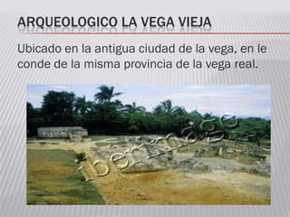 ARQUEOLOGICO LA VEGA VIEJA
Ubicado en la antigua ciudad de la vega, en le
conde de la misma provincia de la vega real.
 
