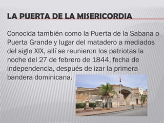 LA PUERTA DE LA MISERICORDIA
Conocida también como la Puerta de la Sabana o
Puerta Grande y lugar del matadero a mediados
del siglo XIX, allí se reunieron los patriotas la
noche del 27 de febrero de 1844, fecha de
independencia, después de izar la primera
bandera dominicana.
 