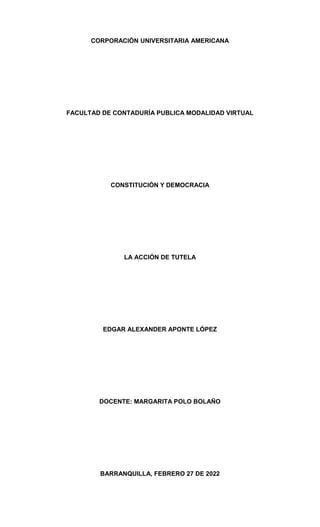 CORPORACIÓN UNIVERSITARIA AMERICANA
FACULTAD DE CONTADURÍA PUBLICA MODALIDAD VIRTUAL
CONSTITUCIÓN Y DEMOCRACIA
LA ACCIÓN DE TUTELA
EDGAR ALEXANDER APONTE LÓPEZ
DOCENTE: MARGARITA POLO BOLAÑO
BARRANQUILLA, FEBRERO 27 DE 2022
 