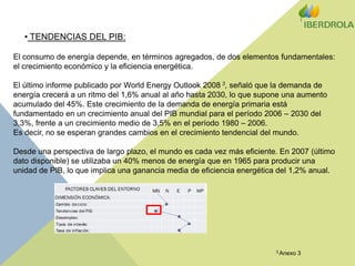  TENDENCIAS DEL PIB:El consumo de energía depende, en términos agregados, de dos elementos fundamentales: el crecimiento económico y la eficiencia energética. El último informe publicado por World Energy Outlook 2008 3, señaló que la demanda de energía crecerá a un ritmo del 1,6% anual al año hasta 2030, lo que supone una aumento acumulado del 45%. Este crecimiento de la demanda de energía primaria está fundamentado en un crecimiento anual del PIB mundial para el período 2006 – 2030 del 3,3%, frente a un crecimiento medio de 3,5% en el período 1980 – 2006. Es decir, no se esperan grandes cambios en el crecimiento tendencial del mundo. Desde una perspectiva de largo plazo, el mundo es cada vez más eficiente. En 2007 (último dato disponible) se utilizaba un 40% menos de energía que en 1965 para producir una unidad de PIB, lo que implica una ganancia media de eficiencia energética del 1,2% anual.3 Anexo 3