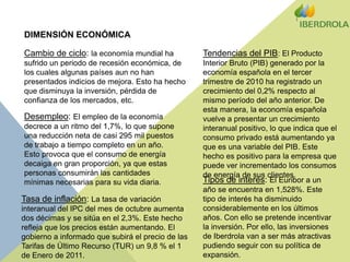 DIMENSIÓN ECONÓMICACambio de ciclo: la economía mundial ha sufrido un periodo de recesión económica, de los cuales algunas países aun no han presentados indicios de mejora. Esto ha hecho que disminuya la inversión, pérdida de confianza de los mercados, etc.Tendencias del PIB: El Producto Interior Bruto (PIB) generado por la economía española en el tercer trimestre de 2010 ha registrado un crecimiento del 0,2% respecto al mismo período del año anterior. De esta manera, la economía española vuelve a presentar un crecimiento interanual positivo, lo que indica que el consumo privado está aumentando ya que es una variable del PIB. Este hecho es positivo para la empresa que puede ver incrementado los consumos de energía de sus clientes.Desempleo: El empleo de la economía decrece a un ritmo del 1,7%, lo que supone una reducción neta de casi 295 mil puestos de trabajo a tiempo completo en un año. Esto provoca que el consumo de energía decaiga en gran proporción, ya que estas personas consumirán las cantidades mínimas necesarias para su vida diaria.Tipos de interés: El Euribor a un año se encuentra en 1,528%. Este tipo de interés ha disminuido considerablemente en los últimos años. Con ello se pretende incentivar la inversión. Por ello, las inversiones de Iberdrola van a ser más atractivas pudiendo seguir con su política de expansión.Tasa de inflación: La tasa de variación interanual del IPC del mes de octubre aumenta dos décimas y se sitúa en el 2,3%. Este hecho refleja que los precios están aumentando. El gobierno a informado que subirá el precio de las Tarifas de Último Recurso (TUR) un 9,8 % el 1 de Enero de 2011.