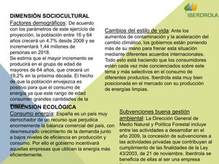 DIMENSIÓN SOCIOCULTURALFactores demográficos: De acuerdo con los parámetros de este ejercicio de proyección, la población entre 16 y 64 años crecerá un 4,7% desde 2008 y se incrementará 1,44 millones de personas en 2018. Se estima que el mayor incremento se producirá en el grupo de edad de mayores de 64 años, que crecerá un 19,2% en la próxima década. El hecho de que la población envejezca es positivo para que el consumo de energía ya que este rango de edad consumen grandes cantidades de la misma.Cambios del estilo de vida: Ante los aumentos de contaminación y la aceleración del cambio climático, los gobiernos están poniendo más de su mano para frenar esta situación mediante diferentes acuerdos internacionales. Todo esto está haciendo que los consumidores estén cada vez más concienciados sobre este tema y más selectivos en el consumo de diferentes productos. Iberdrola esta muy bien posicionada en el mercado con su producción de energías limpias.DIMENSIÓN ECOLÓGICASubvenciones buena gestión ambiental: La Dirección General de Medio Natural y Política Forestal incluye entre las actividades a desarrollar en el año 2009, la concesión de subvenciones a las actividades privadas que contribuyan al cumplimiento de las finalidades de la Ley 43/2003, de 21 de noviembre. Iberdrola se beneficia de ellas al ser una empresa limpia.Consumo energía: España es un país muy derrochador de un recurso que perjudica enormemente la balanza comercial del país, con desmesurado crecimiento de la demanda junto a bajos niveles de eficiencia en producción y consumo. Por ello el gobierno incentivará aquellas empresas que utilicen la energía más eficientemente.
