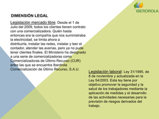 DIMENSIÓN LEGALLegislación mercado libre: Desde el 1 de Julio del 2009, todos los clientes tienen contrato con una comercializadora. Quién hasta entonces era la compañía que nos suministraba la electricidad, se limita ahora a distribuirla, instalar las redes, instalar y leer el contador, atender las averías, pero ya no pude tener clientes finales. El Ministerio ha designado a una serie de comercializadoras como Comercializadoras de Último Recurso (CUR) entre las que se encuentra Iberdrola Comercialización de Último Recurso, S.A.U.Legislación laboral: Ley 31/1995, de 8 de noviembre y actualizada en la Ley 54/2003. Esta ley tiene por objetivo promover la seguridad y la salud de los trabajadores mediante la aplicación de medidas y el desarrollo de las actividades necesarias para la previsión de riesgos derivados del trabajo.