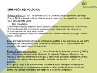 DIMENSIÓN TECNOLÓGICAPolítica de I+D+i: El 17 de junio de 2010 el Conejo Europeo aprobó la Estrategia Europa 2020, líneas directrices básicas para el desarrollo de las políticas comunitarias en el periodo 2010-2020. Tres prioridades:-Crecimiento inteligente: desarrollo de una economía basada en el conocimiento y la innovación.-Crecimiento sostenible: promoción de una economía que haga un uso más eficaz de los recursos, que sea más verde y competitiva. -Crecimiento integrador: fomento de una economía con alto nivel de empleo que tenga cohesión social y territorial.Estas políticas fomentan el uso de energías renovables lo que impulsara su uso entre las empresas. Se subvencionará parte de los esfuerzos de I+D+i por que hará el proyecto más atractivo económicamente.Protección del conocimiento: La Oficina Española de Patentes y Marcas (OEPM) es un Organismo Autónomo del Ministerio de Industria, Turismo y Comercio que impulsa y apoya el desarrollo tecnológico y económico otorgando protección jurídica a las distintas modalidades de propiedad industrial mediante la concesión de patentes. Esta opción unida a las subvenciones por I+D+i harán a la empresa disponer en exclusiva de su innovación durante un periodo determinado de tiempo por lo que tendrá una ventaja competitiva con respecto a las demás empresas.