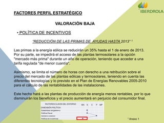 FACTORES PERFIL ESTRATÉGICOVALORACIÓN BAJA POLÍTICA DE INCENTIVOS“REDUCCIÓN DE LAS PRIMAS DE  AYUDAS HASTA 2013” 1Las primas a la energía eólica se reducirán un 35% hasta el 1 de enero de 2013. Por su parte, se impedirá el acceso de las plantas termosolares a la opción "mercado más prima" durante un año de operación, teniendo que acceder a una tarifa regulada "de menor cuantía".Asimismo, se limita el número de horas con derecho a una retribución sobre el precio del mercado de las plantas eólicas y termosolares, teniendo en cuenta las diferentes tecnologías y lo previsto en el Plan de Energías Renovables 2005-2010 para el cálculo de las rentabilidades de las instalaciones.Este hecho hará a las plantas de producción de energía menos rentables, por lo que disminuirán los beneficios y el precio aumentará en perjuicio del consumidor final.1 Anexo 1