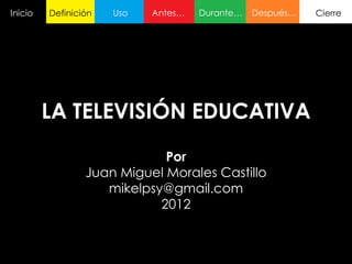 Inicio   Definición   Uso   Antes…   Durante…   Después…   Cierre




         LA TELEVISIÓN EDUCATIVA
                             Por
                 Juan Miguel Morales Castillo
                    mikelpsy@gmail.com
                            2012
 