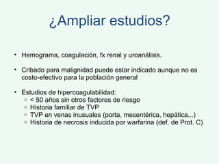 ¿Ampliar estudios? Hemograma, coagulación, fx renal y uroanálisis. Cribado para malignidad puede estar indicado aunque no es costo-efectivo para la población general Estudios de hipercoagulabilidad: < 50 años sin otros factores de riesgo Historia familiar de TVP TVP en venas inusuales (porta, mesentérica, hepática...) Historia de necrosis inducida por warfarina (def. de Prot. C) 
