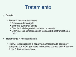 Tratamiento Objetivo Prevenir las complicaciones Extensión del coágulo Embolia pulmonar aguda Disminuir el riesgo de trombosis recurrente Disminuir las complicaciones tardías (Sd postrombótico e IVC) Tratamiento = Anticoagulación HBPM, fondoxaparina o heparina no fraccionada seguido y solapado con ACO. (se retira la heparina cuando el INR sea de 2 por 2 días consecutivos) 