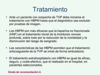 Tratamiento Ante un paciente con sospecha de TVP debe iniciarse el tratamiento con HBPM hasta que el diagnóstico sea excluido por pruebas de imagen.  Las HBPM son más eficaces que la heparina no fraccionada (HNF) en el tratamiento inicial de la trombosis venosa profunda, sobre todo por la reducción de la mortalidad y la disminución del riesgo de sangrado.  Las características de las HBPM permiten que el tratamiento anticoagulante de la TVP se inicie de forma ambulatoria.  El tratamiento extrahospitalario con HBPM es igual de eficaz, seguro, y coste-efectivo, que el realizado en el hospital, en pacientes seleccionados.  Grado de recomendación A  