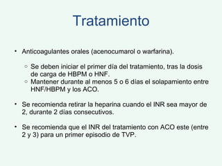 Tratamiento Anticoagulantes orales (acenocumarol o warfarina). Se deben iniciar el primer día del tratamiento, tras la dosis de carga de HBPM o HNF.  Mantener durante al menos 5 o 6 días el solapamiento entre HNF/HBPM y los ACO.   Se recomienda retirar la heparina cuando el INR sea mayor de 2, durante 2 días consecutivos. Se recomienda que el INR del tratamiento con ACO este (entre 2 y 3) para un primer episodio de TVP.  