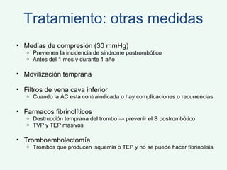 Tratamiento: otras medidas Medias de compresión (30 mmHg) Previenen la incidencia de sindrome postrombótico Antes del 1 mes y durante 1 año Movilización temprana Filtros de vena cava inferior Cuando la AC esta contraindicada o hay complicaciones o recurrencias Farmacos fibrinolíticos Destrucción temprana del trombo -> prevenir el S postrombótico TVP y TEP masivos Tromboembolectomía Trombos que producen isquemia o TEP y no se puede hacer fibrinolisis 