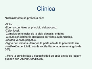 Clínica *Clásicamente se presenta con: -Dolor.  -Edema con fóvea al principio del proceso.  -Calor local.  -Cambios en el color de la piel: cianosis, eritema  -Circulación colateral: dilatación de venas superficiales.  -Cordón venoso palpable.  -Signo de Homans (dolor en la parte alta de la pantorrilla ala dorsiflexión del tobillo con la rodilla flexionada en un ángulo de 30º). ...Pero la sensibilidad y especificidad de esta clinica es  baja y pueden ser  ASINTOMÁTICAS. 