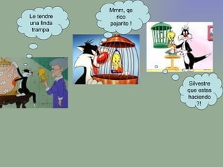 Le tendre una linda trampa  Mmm, qe rico pajarito ! Silvestre que estas haciendo?!  