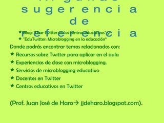 Algunas sugerencia de referencia Blog:  "Usar twitter en los centros educativos“ y  "EduTwitter: Microblogging en la educación“ Donde podrás encontrar temas relacionados con: Recursos sobre Twitter para aplicar en el aula Experiencias de clase con microblogging.  Servicios de microblogging educativo Docentes en Twitter Centros educativos en Twitter (Prof. Juan José de Haro   jjdeharo.blogspot.com). 