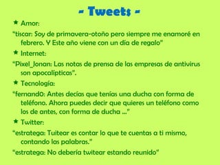 - Tweets - Amor: “ tiscar: Soy de primavera-otoño pero siempre me enamoré en febrero.  Y Este año viene con un día de regalo” Internet: “ Pixel_Jonan: Las notas de prensa de las empresas de antivirus son apocalípticas”. Tecnología: “ fernand0: Antes decías que tenías una ducha con forma de teléfono. Ahora puedes decir que quieres un teléfono como los de antes, con forma de ducha …” Twitter: “ estratega: Tuitear es contar lo que te cuentas a ti mismo, contando las palabras.” “ estratega: No debería twitear estando reunido” 