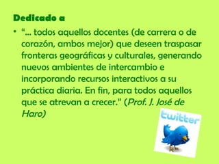Dedicado a “ ... todos aquellos docentes (de carrera o de corazón, ambos mejor) que deseen traspasar fronteras geográficas y culturales, generando nuevos ambientes de intercambio e incorporando recursos interactivos a su práctica diaria. En fin, para todos aquellos que se atrevan a crecer.” ( Prof. J. José de Haro) 