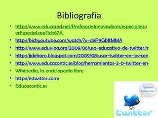 Bibliografía http://www.educared.net/ProfesoresInnovadores/especiales/verEspecial.asp?id=67#  http://kickyoutube.com/watch/?v=deP9GkItMMA http://www.eduvlog.org/2009/06/uso-educativo-de-twitter.html http://jjdeharo.blogspot.com/2009/08/usar-twitter-en-los-centros-educativos.html http://www.educacontic.es/blog/herramientas-2-0-twitter-en-educacion Wikipedia, la enciclopedia libre http://estwitter.com/ Educacontic.es 