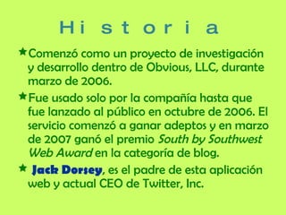 Historia Comenzó como un proyecto de investigación y desarrollo dentro de Obvious, LLC, durante marzo de 2006.  Fue usado solo por la compañía hasta que fue lanzado al público en octubre de 2006. El servicio comenzó a ganar adeptos y en marzo de 2007 ganó el premio  South by Southwest Web Award  en la categoría de blog. Jack Dorsey , es el padre de esta aplicación web y actual CEO de Twitter, Inc. 