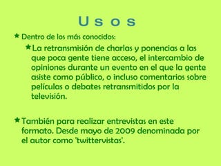 Usos Dentro de los más conocidos: La retransmisión de charlas y ponencias a las que poca gente tiene acceso, el intercambio de opiniones durante un evento en el que la gente asiste como público, o incluso comentarios sobre películas o debates retransmitidos por la televisión. También para realizar entrevistas en este formato. Desde mayo de 2009 denominada por el autor como 'twittervistas'. 