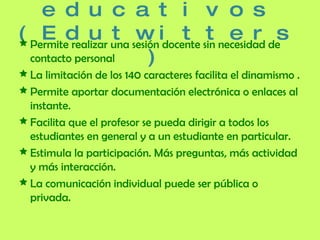 Usos educativos (Edut witters) Permite realizar una sesión docente sin necesidad de contacto personal La limitación de los 140 caracteres facilita el dinamismo . Permite aportar documentación electrónica o enlaces al instante.  Facilita que el profesor se pueda dirigir a todos los estudiantes en general y a un estudiante en particular. Estimula la participación. Más preguntas, más actividad y más interacción.  La comunicación individual puede ser pública o privada. 