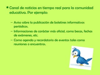 Canal de noticias en tiempo real para la comunidad educativa. Por ejemplo:  Aviso sobre la publicación de boletines informativos periódicos. Informaciones de carácter más oficial, como becas, fechas de exámenes, etc.  Como agenda y recordatorio de eventos tales como reuniones o encuentros.  