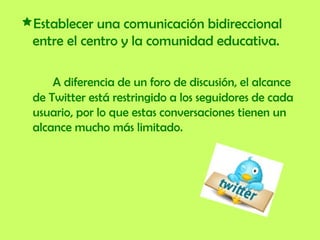 Establecer una comunicación bidireccional entre el centro y la comunidad educativa.   A diferencia de un foro de discusión, el alcance de Twitter está restringido a los seguidores de cada usuario, por lo que estas conversaciones tienen un alcance mucho más limitado.  