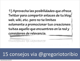 1) Aprovecha las posibilidades que ofrece
                 Twier para compartir enlaces de tu blog,
                 web, wiki, etc. pero no te limites
                 solamente a promocionar tus creaciones:
                 tuitea aquello que encuentres en la red y
                 consideres de relevancia.




    15	
  consejos	
  via	
  @gregoriotoribio
lunes 28 de junio de 2010
 