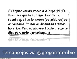 2) Repite varias, veces a lo largo del día,
                 tu enlace que has compartido. Ten en
                 cuenta que tus followers (seguidores) se
                 conectan a Twier en distintos tramos
                 horarios. Pero no abuses. Haz lo que yo te
                 diga pero no lo que yo haga. ;)




    15	
  consejos	
  via	
  @gregoriotoribio
lunes 28 de junio de 2010
 