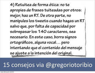 4) Retuitea de forma ética: no te
                 apropies de frases tuiteadas por otros:
                 mejor, haz un RT. De otra parte, no
                 manipules los tweets cuando hagas un RT
                 salvo que, por falta de capacidad por
                 sobrepasar los 140 caracteres, sea
                 necesario. En este caso, borra signos
                 ortográ cos, alguna vocal… pero
                 intentando que el contenido del mensaje
                 se ajuste a la intención del original.

    15	
  consejos	
  via	
  @gregoriotoribio
lunes 28 de junio de 2010
 