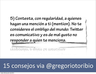 5) Contesta, con regularidad, a quienes
                 hagan una mención a ti (mention). No te
                 consideres el ombligo del mundo: Twier
                 es comunicativo y es de mal gusto no
                 responder a quien te menciona.




    15	
  consejos	
  via	
  @gregoriotoribio
lunes 28 de junio de 2010
 