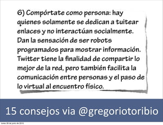 6) Compórtate como persona: hay
                 quienes solamente se dedican a tuitear
                 enlaces y no interactúan socialmente.
                 Dan la sensación de ser robots
                 programados para mostrar información.
                 Twier tiene la nalidad de compartir lo
                 mejor de la red, pero también facilita la
                 comunicación entre personas y el paso de
                 lo virtual al encuentro físico.


    15	
  consejos	
  via	
  @gregoriotoribio
lunes 28 de junio de 2010
 