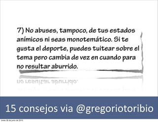 7) No abuses, tampoco, de tus estados
                 anímicos ni seas monotemático. Si te
                 gusta el deporte, puedes tuitear sobre el
                 tema pero cambia de vez en cuando para
                 no resultar aburrido.




    15	
  consejos	
  via	
  @gregoriotoribio
lunes 28 de junio de 2010
 