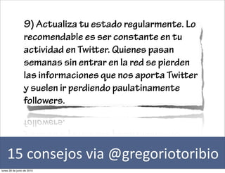 9) Actualiza tu estado regularmente. Lo
                 recomendable es ser constante en tu
                 actividad en Twier. Quienes pasan
                 semanas sin entrar en la red se pierden
                 las informaciones que nos aporta Twier
                 y suelen ir perdiendo paulatinamente
                 followers.




    15	
  consejos	
  via	
  @gregoriotoribio
lunes 28 de junio de 2010
 