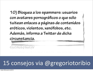 10) Bloquea a los spammers: usuarios
                 con avatares pornográ cos o que sólo
                 tuitean enlaces a páginas de contenidos
                 eróticos, violentos, xenófobos, etc.
                 Además, informa a Twier de dicha
                 circunstancia.




    15	
  consejos	
  via	
  @gregoriotoribio
lunes 28 de junio de 2010
 