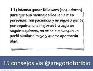 11) Intenta ganar followers (seguidores)
                 para que tus mensajes lleguen a más
                 personas. Ten paciencia y no sigas a gente
                 por seguirla: una mejor estrategia es
                 seguir a quienes, en principio, tengan un
                 per l similar al tuyo y que te aportarán
                 algo.




    15	
  consejos	
  via	
  @gregoriotoribio
lunes 28 de junio de 2010
 