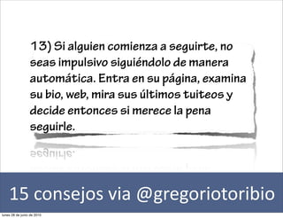 13) Si alguien comienza a seguirte, no
                 seas impulsivo siguiéndolo de manera
                 automática. Entra en su página, examina
                 su bio, web, mira sus últimos tuiteos y
                 decide entonces si merece la pena
                 seguirle.




    15	
  consejos	
  via	
  @gregoriotoribio
lunes 28 de junio de 2010
 