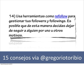 14) Usa herramientas como refollow para
                 gestionar tus followers y followings. Es
                 posible que de esta manera decidas dejar
                 de seguir a alguien por uno u otros
                 motivos.




    15	
  consejos	
  via	
  @gregoriotoribio
lunes 28 de junio de 2010
 