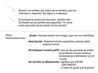 Buscar  los perfiles que traten de la temática que me interesen y seguirlos. No seguir a cualquiera Es principal la acción de escuchar, significa leer los tweets de los perfiles que seguimos. Ya verás como aprendes de los tweets de los demás!! Otras recomendaciones: Avatar : Siempre añadir una imagen que nos va a identificar Descripción : Nuestros futuros seguidores quieren saber  quienes somos No bloquear nuestro perfil : Una de las premisas de twitter es la difusión ya que estamos  compartiendo información con el  mundo No escribir en Mayúsculas : significa que ESTÁS GRITANDO!!,  a nadie de gusta que le griten!!  