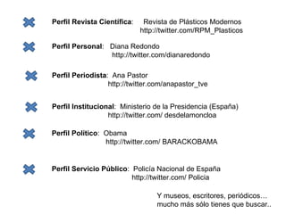 Perfil Revista Científica :  Revista de Plásticos Modernos http://twitter.com/RPM_Plasticos Perfil Personal :  Diana Redondo http://twitter.com/dianaredondo Perfil Periodista :  Ana Pastor http://twitter.com/anapastor_tve Perfil Institucional :  Ministerio de la Presidencia (España) http://twitter.com/ desdelamoncloa Perfil Político :  Obama http://twitter.com/ BARACKOBAMA Perfil Servicio Público :  Policía Nacional de España http://twitter.com/ Policia Y museos, escritores, periódicos… mucho más sólo tienes que buscar.. 